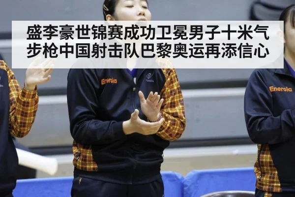 盛李豪世锦赛成功卫冕男子十米气步枪中国射击队巴黎奥运再添信心